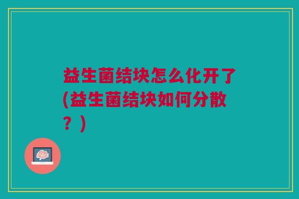 益生菌结块怎么化开了(益生菌结块如何分散?) 益生菌结块怎么化开了(益生菌结块如何分散?)