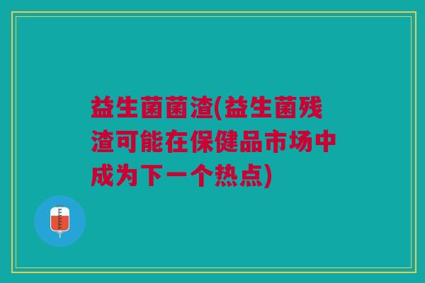 益生菌菌渣(益生菌残渣可能在保健品市场中成为下一个热点)