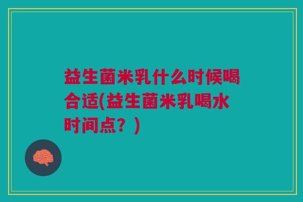 益生菌米乳什么时候喝合适(益生菌米乳喝水时间点?) 益生菌米乳什么时候喝合适(益生菌米乳喝水时间点?)