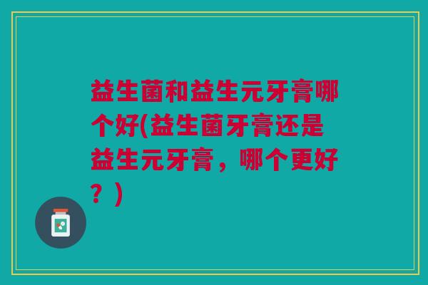 益生菌和益生元牙膏哪个好(益生菌牙膏还是益生元牙膏,哪个更好?) 益生菌和益生元牙膏哪个好(益生菌牙膏还是益生元牙膏,哪个更好?)
