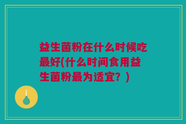 益生菌粉在什么时候吃最好(什么时间食用益生菌粉最为适宜?)