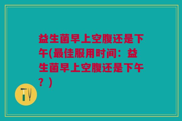益生菌早上空腹还是下午(最佳服用时间:益生菌早上空腹还是下午?)