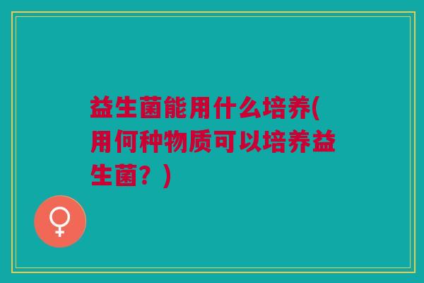 益生菌能用什么培养(用何种物质可以培养益生菌?) 益生菌能用什么培养(用何种物质可以培养益生菌?)