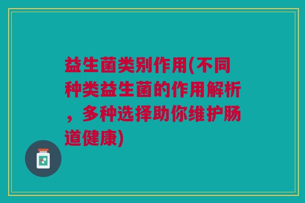 益生菌类别作用(不同种类益生菌的作用解析,多种选择助你维护肠道健康)