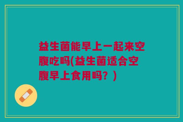益生菌能早上一起来空腹吃吗(益生菌适合空腹早上食用吗?)