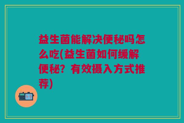 益生菌能解决便秘吗怎么吃(益生菌如何缓解便秘?有效摄入方式推荐)