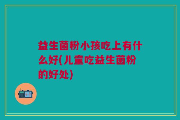 益生菌粉小孩吃上有什么好(儿童吃益生菌粉的好处) 益生菌粉小孩吃上有什么好(儿童吃益生菌粉的好处)