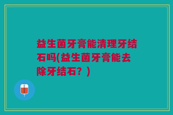 益生菌牙膏能清理牙结石吗(益生菌牙膏能去除牙结石?)