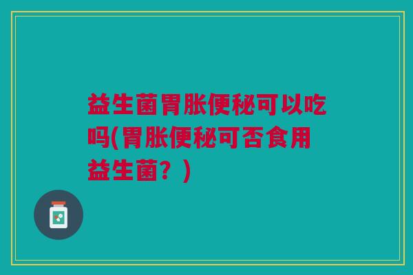 益生菌胃胀便秘可以吃吗(胃胀便秘可否食用益生菌？)