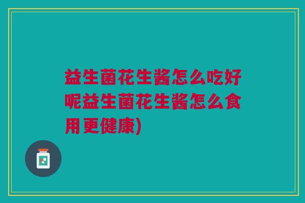 益生菌花生酱怎么吃好呢益生菌花生酱怎么食用更健康) 益生菌花生酱怎么吃好呢益生菌花生酱怎么食用更健康)