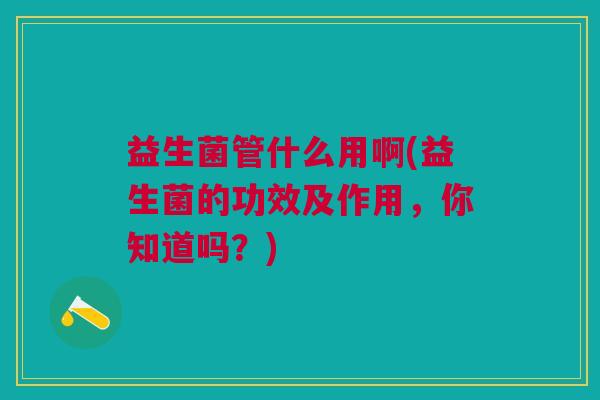 益生菌管什么用啊(益生菌的功效及作用,你知道吗?)