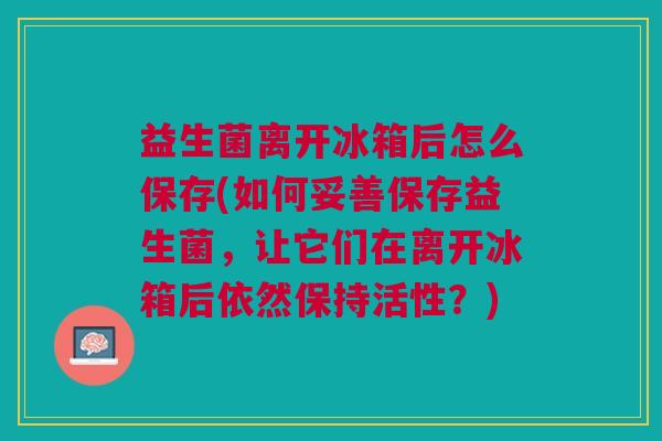 益生菌离开冰箱后怎么保存(如何妥善保存益生菌,让它们在离开冰箱后依然保持活性?)