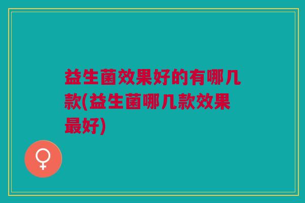 益生菌效果好的有哪几款(益生菌哪几款效果最好)