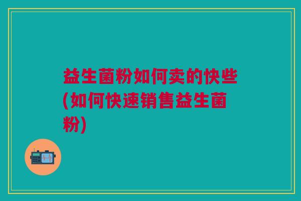 益生菌粉如何卖的快些(如何快速销售益生菌粉) 益生菌粉如何卖的快些(如何快速销售益生菌粉)