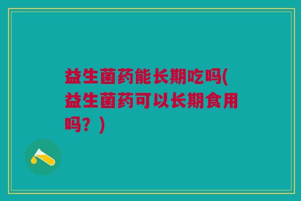 益生菌药能长期吃吗(益生菌药可以长期食用吗?)