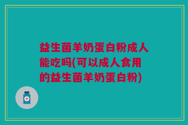 益生菌羊奶蛋白粉成人能吃吗(可以成人食用的益生菌羊奶蛋白粉)