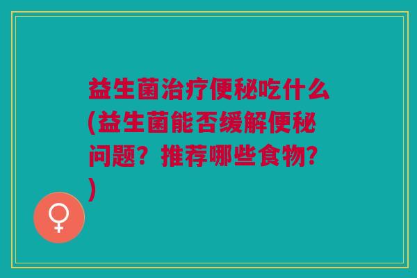 益生菌治疗便秘吃什么(益生菌能否缓解便秘问题?推荐哪些食物?)
