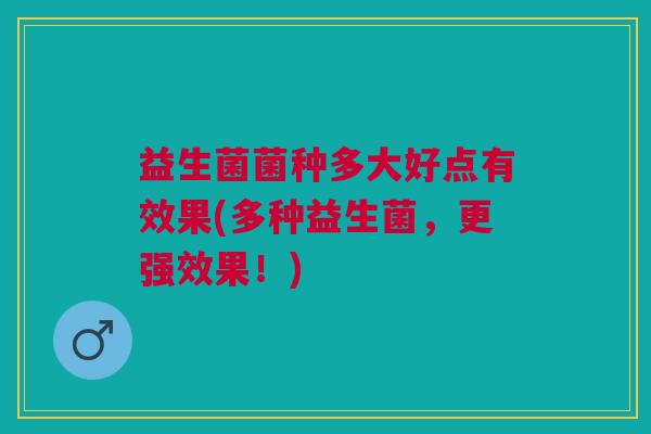 益生菌菌种多大好点有效果(多种益生菌,更强效果!) 益生菌菌种多大好点有效果(多种益生菌,更强效果!)