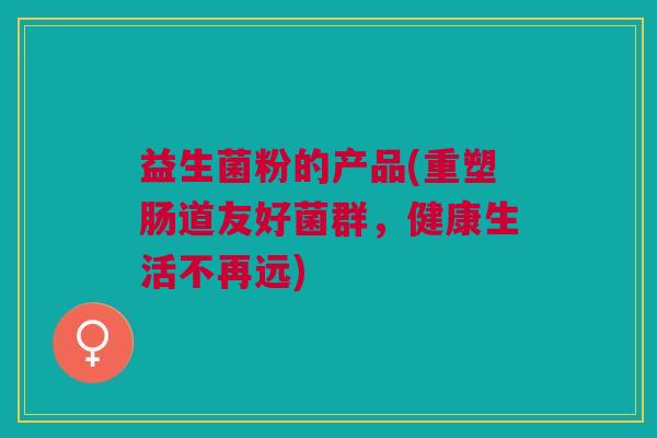 益生菌粉的产品(重塑肠道友好菌群,健康生活不再远) 益生菌粉的产品(重塑肠道友好菌群,健康生活不再远)