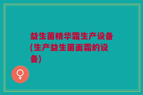 益生菌精华霜生产设备(生产益生菌面霜的设备)