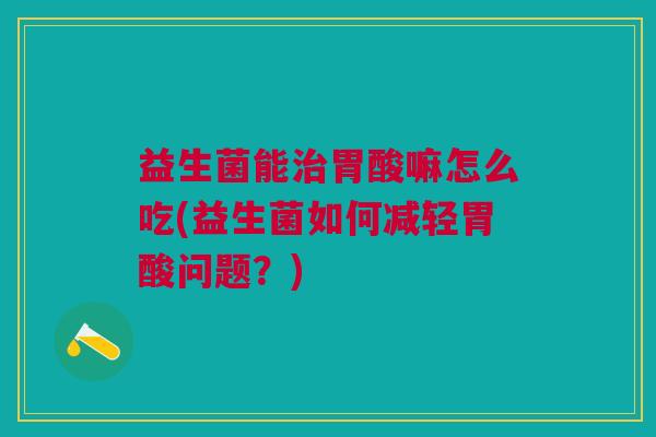益生菌能治胃酸嘛怎么吃(益生菌如何减轻胃酸问题?)