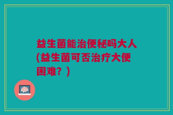 益生菌能治便秘吗大人(益生菌可否治疗大便困难?)