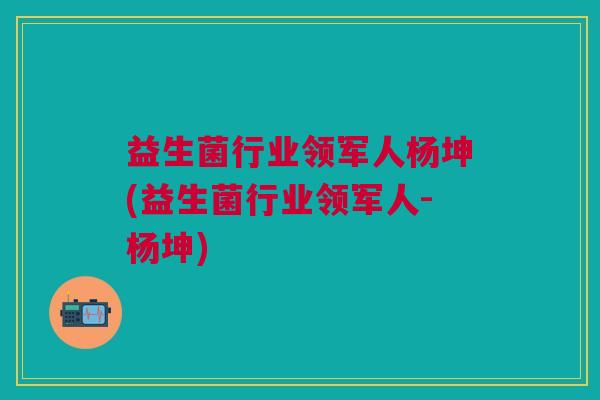 益生菌行业领军人杨坤(益生菌行业领军人-杨坤)
