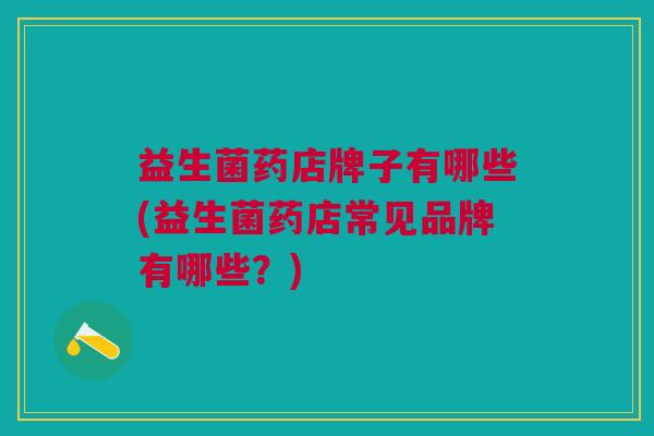益生菌药店牌子有哪些(益生菌药店常见品牌有哪些?)