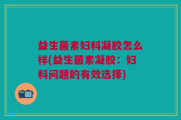 益生菌素妇科凝胶怎么样(益生菌素凝胶:妇科问题的有效选择)