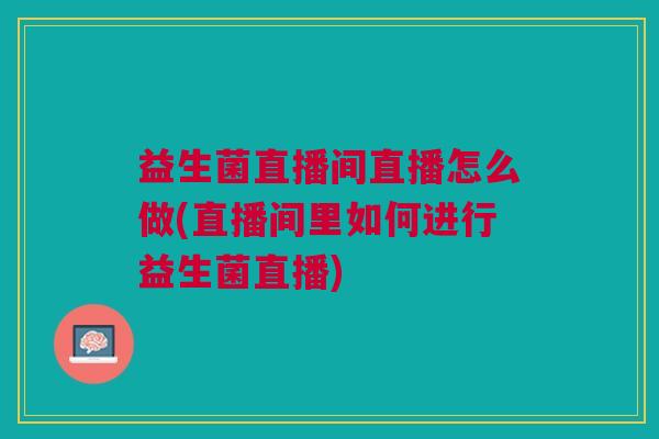 益生菌直播间直播怎么做(直播间里如何进行益生菌直播)