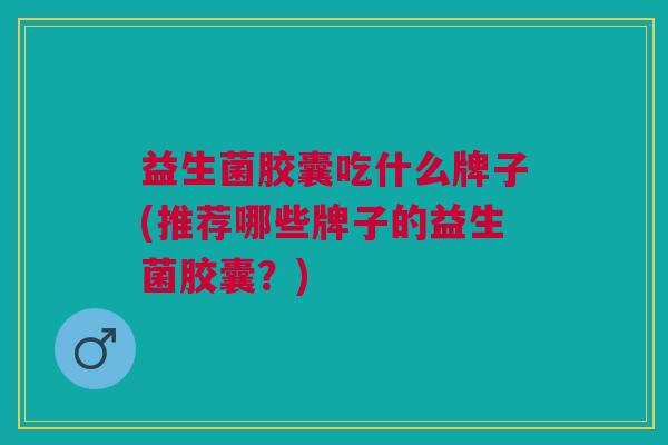 益生菌胶囊吃什么牌子(推荐哪些牌子的益生菌胶囊?)