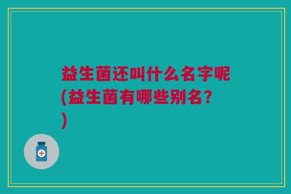 益生菌还叫什么名字呢(益生菌有哪些别名?)