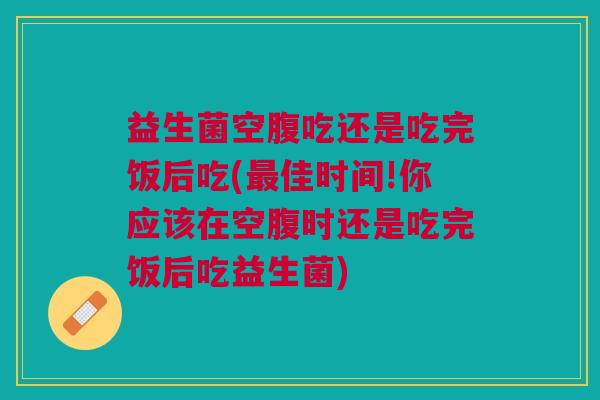 益生菌空腹吃还是吃完饭后吃(最佳时间!你应该在空腹时还是吃完饭后吃益生菌)