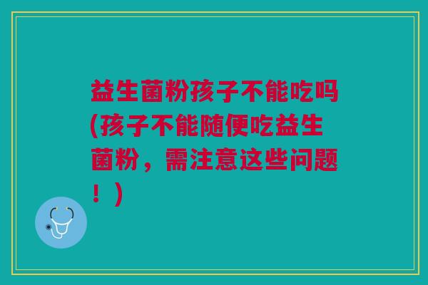 益生菌粉孩子不能吃吗(孩子不能随便吃益生菌粉,需注意这些问题!)