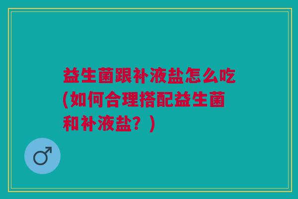 益生菌跟补液盐怎么吃(如何合理搭配益生菌和补液盐？)