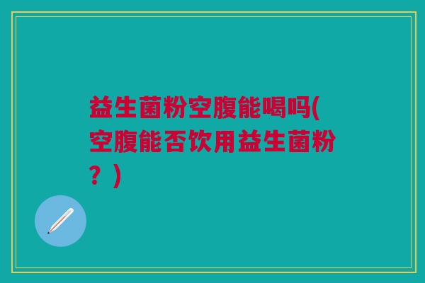 益生菌粉空腹能喝吗(空腹能否饮用益生菌粉?)