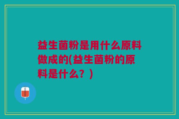 益生菌粉是用什么原料做成的(益生菌粉的原料是什么?)