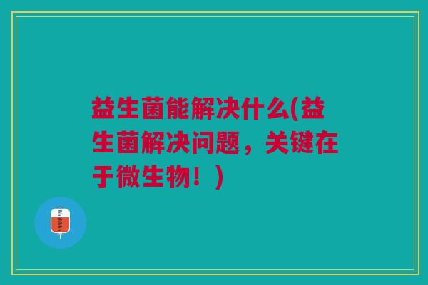 益生菌能解决什么(益生菌解决问题,关键在于微生物!) 益生菌能解决什么(益生菌解决问题,关键在于微生物!)