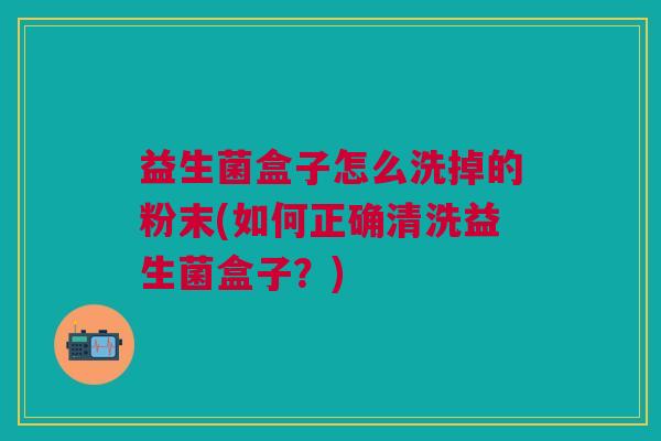 益生菌盒子怎么洗掉的粉末(如何正确清洗益生菌盒子？)