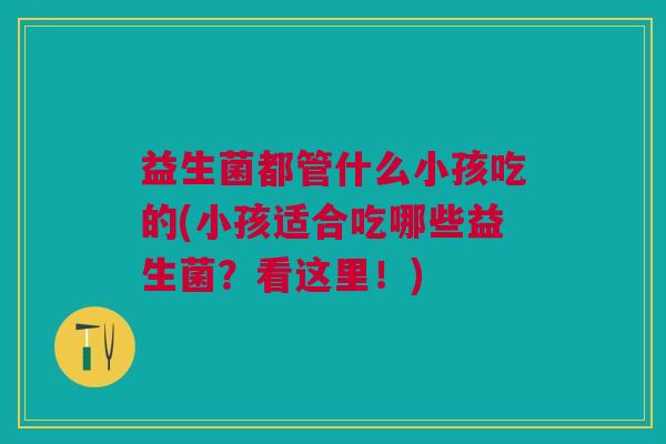 益生菌都管什么小孩吃的(小孩适合吃哪些益生菌？看这里！)
