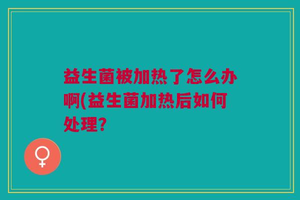 益生菌被加热了怎么办啊(益生菌加热后如何处理? 益生菌被加热了怎么办啊(益生菌加热后如何处理?