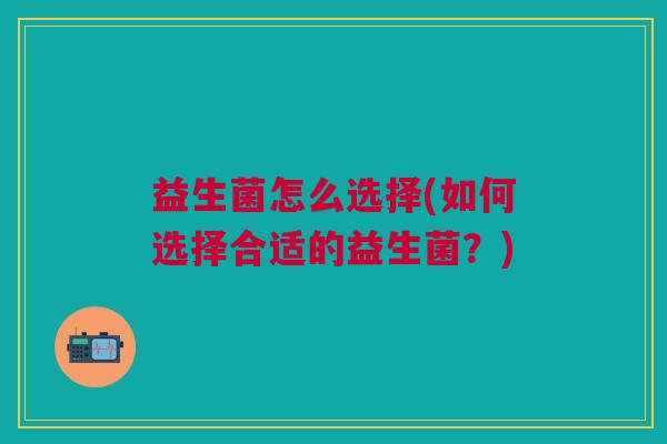 益生菌怎么选择(如何选择合适的益生菌?)
