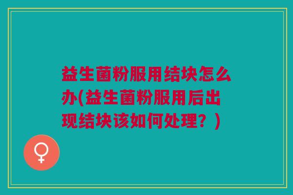 益生菌粉服用结块怎么办(益生菌粉服用后出现结块该如何处理?) 益生菌粉服用结块怎么办(益生菌粉服用后出现结块该如何处理?)