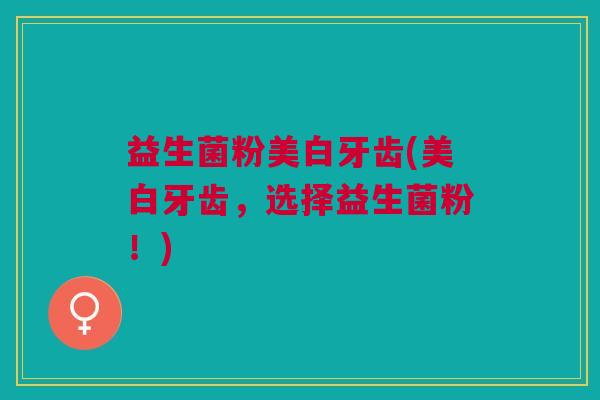 益生菌粉美白牙齿(美白牙齿,选择益生菌粉!)