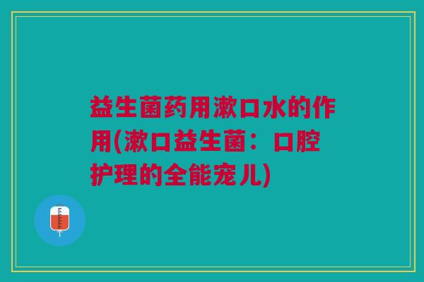 益生菌药用漱口水的作用(漱口益生菌:口腔护理的全能宠儿) 益生菌药用漱口水的作用(漱口益生菌:口腔护理的全能宠儿)