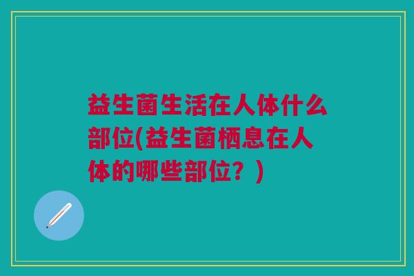 益生菌生活在人体什么部位(益生菌栖息在人体的哪些部位?)