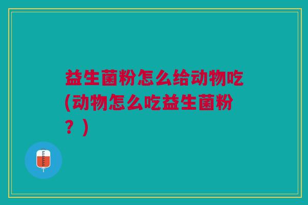 益生菌粉怎么给动物吃(动物怎么吃益生菌粉?)