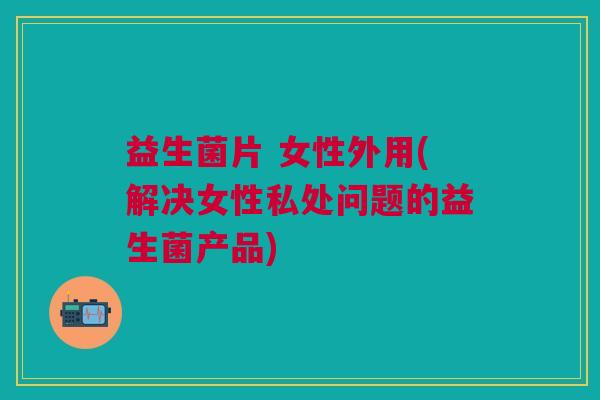 益生菌片 女性外用(解决女性私处问题的益生菌产品)