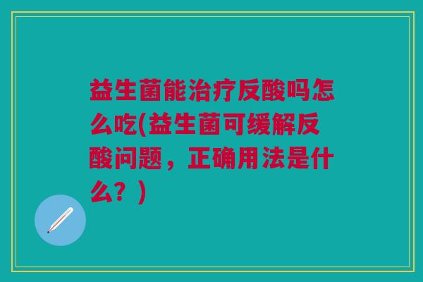 益生菌能治疗反酸吗怎么吃(益生菌可缓解反酸问题,正确用法是什么?)