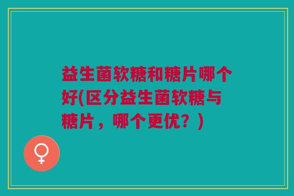 益生菌软糖和糖片哪个好(区分益生菌软糖与糖片,哪个更优?)